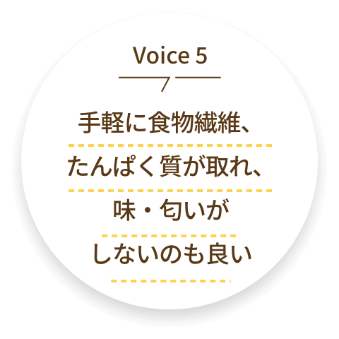 voice5 手軽に食物繊維、たんぱく質が取れ、味・匂いがしないのも良い
